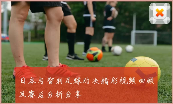 日本与智利足球对决精彩视频回顾及赛后分析分享