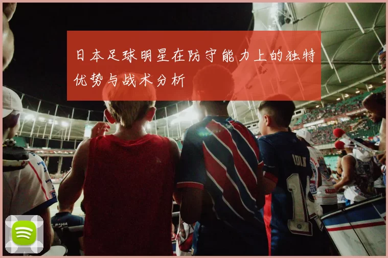 日本足球明星在防守能力上的独特优势与战术分析