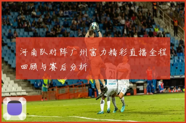河南队对阵广州富力精彩直播全程回顾与赛后分析