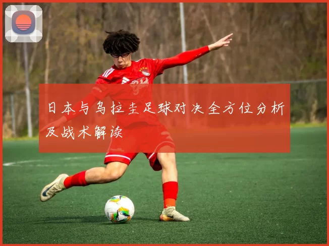 日本与乌拉圭足球对决全方位分析及战术解读
