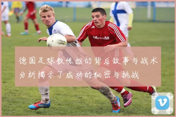 德国足球教练抠的背后故事与战术分析揭示了成功的秘密与挑战