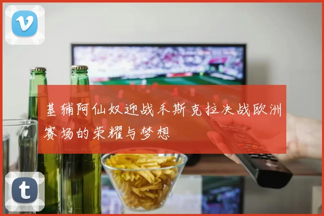 基辅阿仙奴迎战禾斯克拉决战欧洲赛场的荣耀与梦想