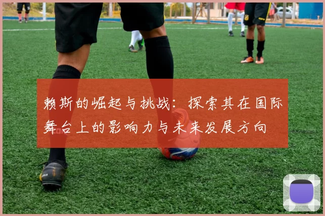 赖斯的崛起与挑战：探索其在国际舞台上的影响力与未来发展方向